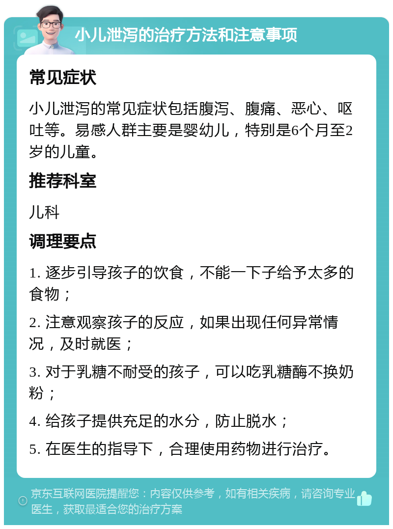 小儿泄泻的治疗方法和注意事项 常见症状 小儿泄泻的常见症状包括腹泻、腹痛、恶心、呕吐等。易感人群主要是婴幼儿，特别是6个月至2岁的儿童。 推荐科室 儿科 调理要点 1. 逐步引导孩子的饮食，不能一下子给予太多的食物； 2. 注意观察孩子的反应，如果出现任何异常情况，及时就医； 3. 对于乳糖不耐受的孩子，可以吃乳糖酶不换奶粉； 4. 给孩子提供充足的水分，防止脱水； 5. 在医生的指导下，合理使用药物进行治疗。