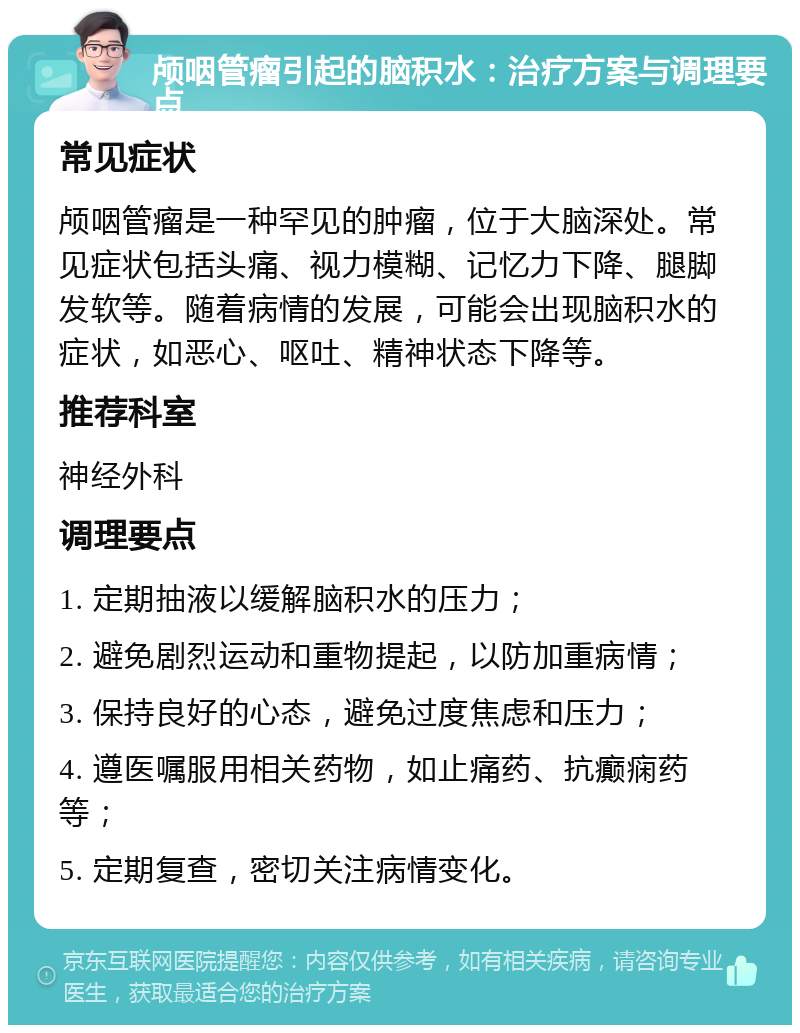 颅咽管瘤引起的脑积水：治疗方案与调理要点 常见症状 颅咽管瘤是一种罕见的肿瘤，位于大脑深处。常见症状包括头痛、视力模糊、记忆力下降、腿脚发软等。随着病情的发展，可能会出现脑积水的症状，如恶心、呕吐、精神状态下降等。 推荐科室 神经外科 调理要点 1. 定期抽液以缓解脑积水的压力； 2. 避免剧烈运动和重物提起，以防加重病情； 3. 保持良好的心态，避免过度焦虑和压力； 4. 遵医嘱服用相关药物，如止痛药、抗癫痫药等； 5. 定期复查，密切关注病情变化。