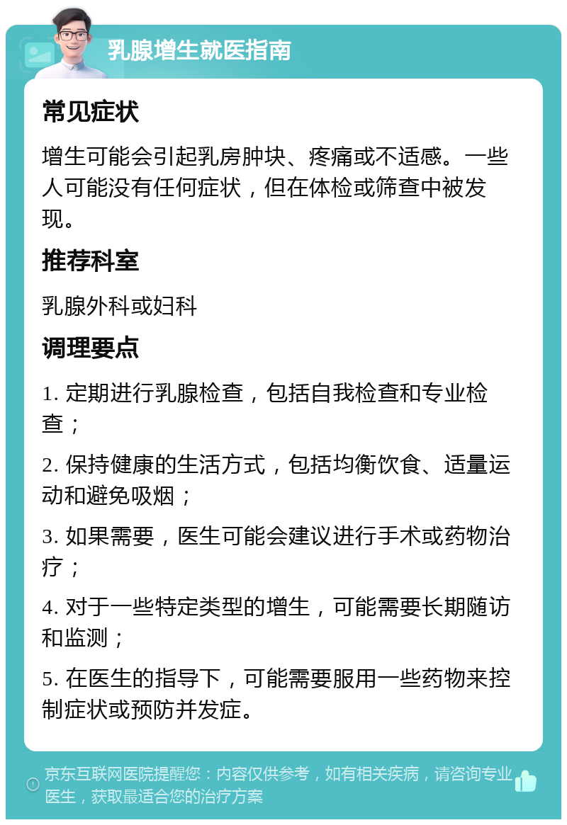 乳腺增生就医指南 常见症状 增生可能会引起乳房肿块、疼痛或不适感。一些人可能没有任何症状，但在体检或筛查中被发现。 推荐科室 乳腺外科或妇科 调理要点 1. 定期进行乳腺检查，包括自我检查和专业检查； 2. 保持健康的生活方式，包括均衡饮食、适量运动和避免吸烟； 3. 如果需要，医生可能会建议进行手术或药物治疗； 4. 对于一些特定类型的增生，可能需要长期随访和监测； 5. 在医生的指导下，可能需要服用一些药物来控制症状或预防并发症。