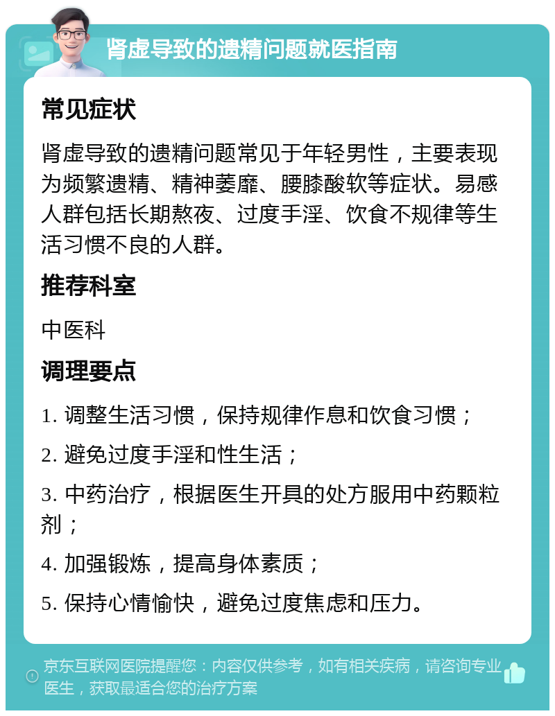 肾虚导致的遗精问题就医指南 常见症状 肾虚导致的遗精问题常见于年轻男性，主要表现为频繁遗精、精神萎靡、腰膝酸软等症状。易感人群包括长期熬夜、过度手淫、饮食不规律等生活习惯不良的人群。 推荐科室 中医科 调理要点 1. 调整生活习惯，保持规律作息和饮食习惯； 2. 避免过度手淫和性生活； 3. 中药治疗，根据医生开具的处方服用中药颗粒剂； 4. 加强锻炼，提高身体素质； 5. 保持心情愉快，避免过度焦虑和压力。