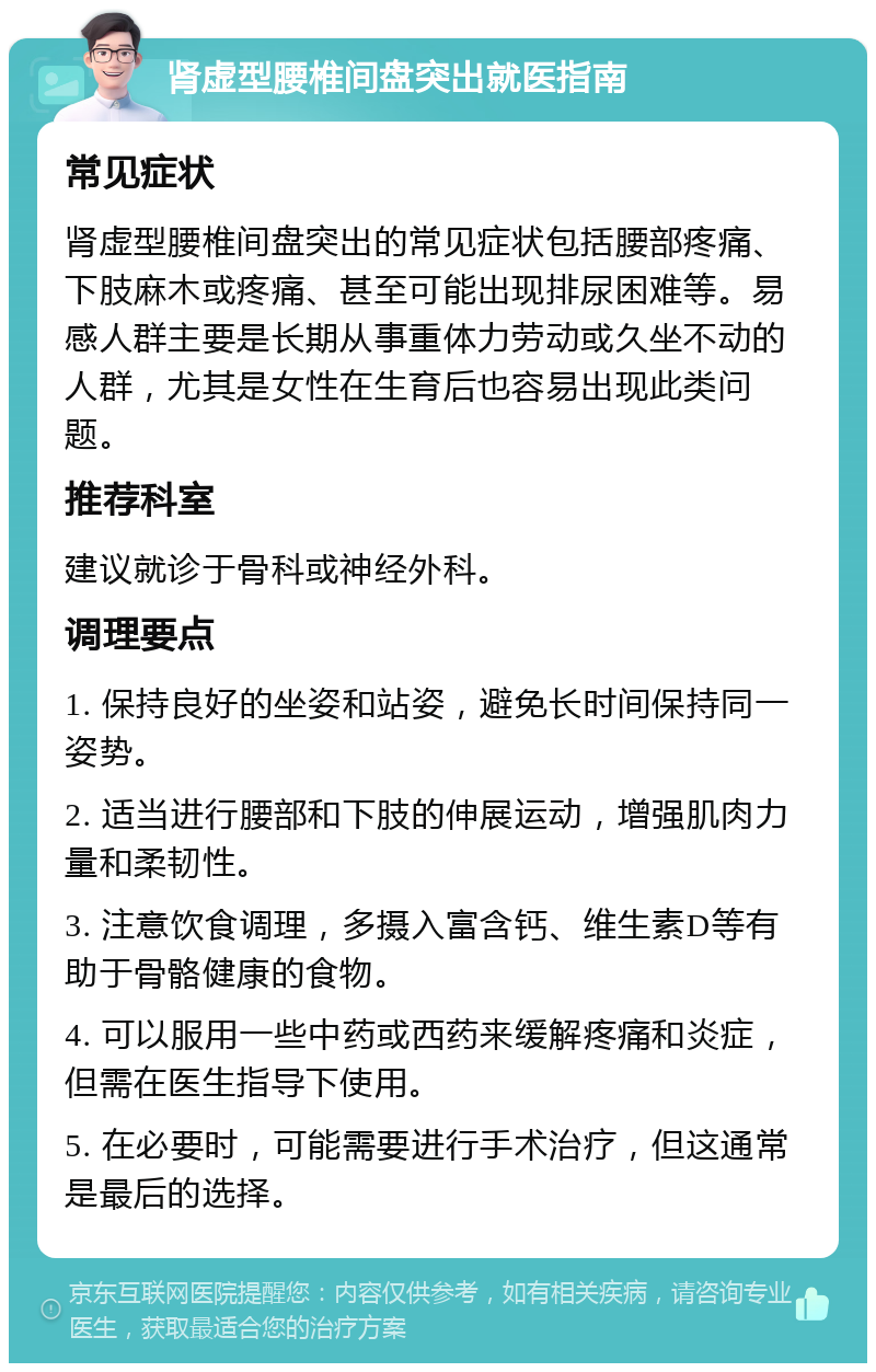 肾虚型腰椎间盘突出就医指南 常见症状 肾虚型腰椎间盘突出的常见症状包括腰部疼痛、下肢麻木或疼痛、甚至可能出现排尿困难等。易感人群主要是长期从事重体力劳动或久坐不动的人群，尤其是女性在生育后也容易出现此类问题。 推荐科室 建议就诊于骨科或神经外科。 调理要点 1. 保持良好的坐姿和站姿，避免长时间保持同一姿势。 2. 适当进行腰部和下肢的伸展运动，增强肌肉力量和柔韧性。 3. 注意饮食调理，多摄入富含钙、维生素D等有助于骨骼健康的食物。 4. 可以服用一些中药或西药来缓解疼痛和炎症，但需在医生指导下使用。 5. 在必要时，可能需要进行手术治疗，但这通常是最后的选择。