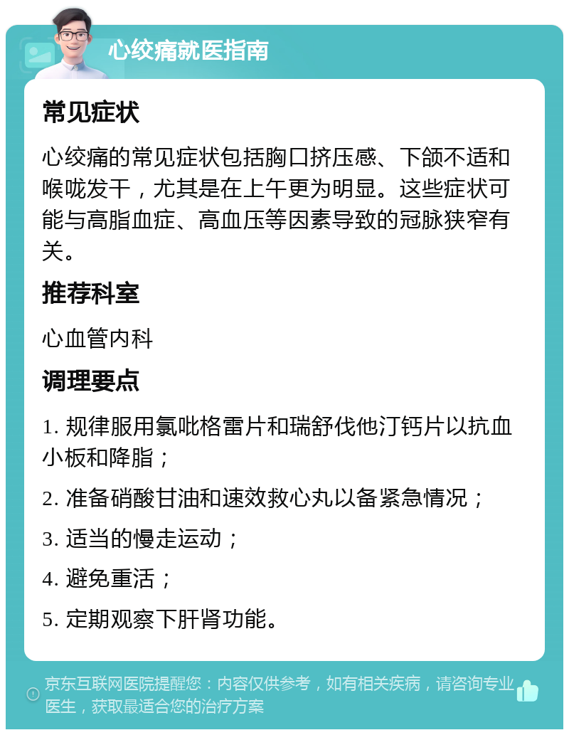 心绞痛就医指南 常见症状 心绞痛的常见症状包括胸口挤压感、下颌不适和喉咙发干，尤其是在上午更为明显。这些症状可能与高脂血症、高血压等因素导致的冠脉狭窄有关。 推荐科室 心血管内科 调理要点 1. 规律服用氯吡格雷片和瑞舒伐他汀钙片以抗血小板和降脂； 2. 准备硝酸甘油和速效救心丸以备紧急情况； 3. 适当的慢走运动； 4. 避免重活； 5. 定期观察下肝肾功能。