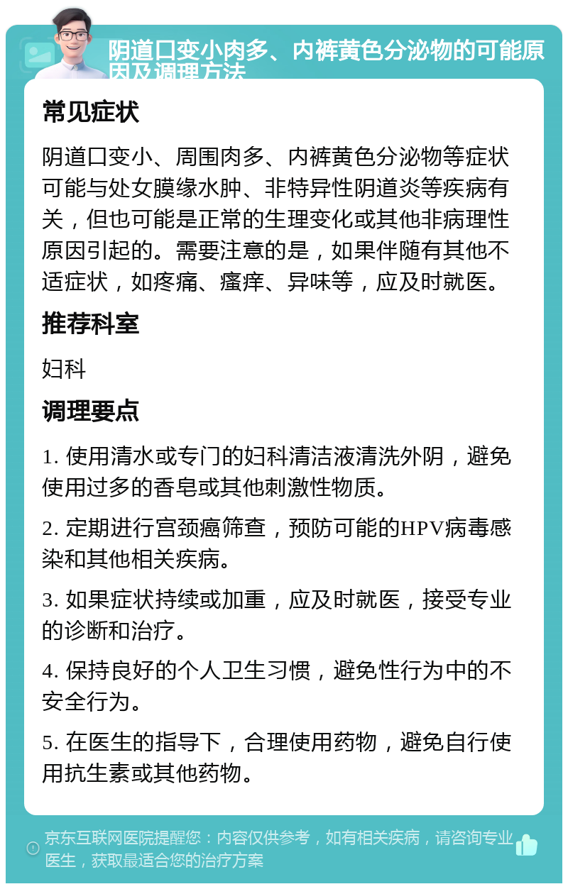 阴道口变小肉多、内裤黄色分泌物的可能原因及调理方法 常见症状 阴道口变小、周围肉多、内裤黄色分泌物等症状可能与处女膜缘水肿、非特异性阴道炎等疾病有关，但也可能是正常的生理变化或其他非病理性原因引起的。需要注意的是，如果伴随有其他不适症状，如疼痛、瘙痒、异味等，应及时就医。 推荐科室 妇科 调理要点 1. 使用清水或专门的妇科清洁液清洗外阴，避免使用过多的香皂或其他刺激性物质。 2. 定期进行宫颈癌筛查，预防可能的HPV病毒感染和其他相关疾病。 3. 如果症状持续或加重，应及时就医，接受专业的诊断和治疗。 4. 保持良好的个人卫生习惯，避免性行为中的不安全行为。 5. 在医生的指导下，合理使用药物，避免自行使用抗生素或其他药物。