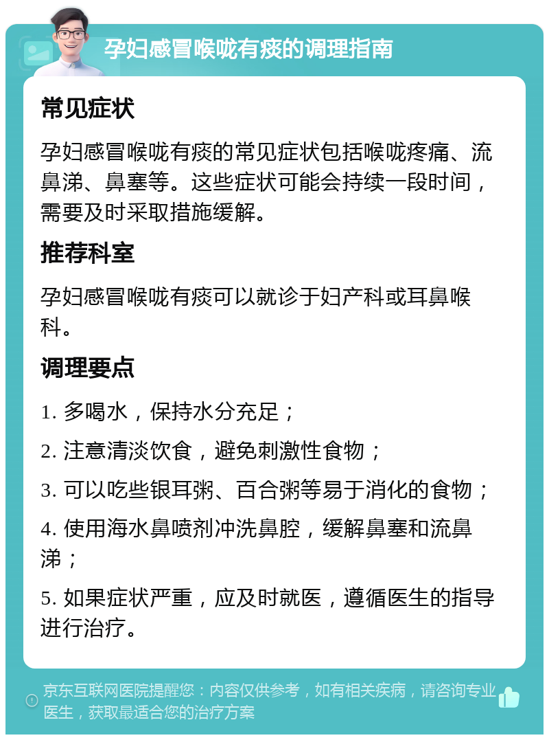 孕妇感冒喉咙有痰的调理指南 常见症状 孕妇感冒喉咙有痰的常见症状包括喉咙疼痛、流鼻涕、鼻塞等。这些症状可能会持续一段时间，需要及时采取措施缓解。 推荐科室 孕妇感冒喉咙有痰可以就诊于妇产科或耳鼻喉科。 调理要点 1. 多喝水，保持水分充足； 2. 注意清淡饮食，避免刺激性食物； 3. 可以吃些银耳粥、百合粥等易于消化的食物； 4. 使用海水鼻喷剂冲洗鼻腔，缓解鼻塞和流鼻涕； 5. 如果症状严重，应及时就医，遵循医生的指导进行治疗。