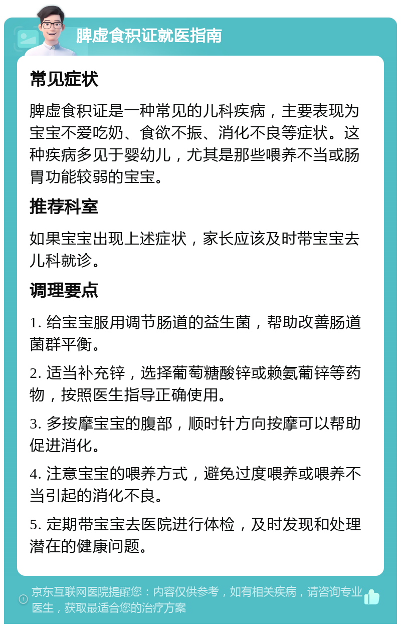 脾虚食积证就医指南 常见症状 脾虚食积证是一种常见的儿科疾病，主要表现为宝宝不爱吃奶、食欲不振、消化不良等症状。这种疾病多见于婴幼儿，尤其是那些喂养不当或肠胃功能较弱的宝宝。 推荐科室 如果宝宝出现上述症状，家长应该及时带宝宝去儿科就诊。 调理要点 1. 给宝宝服用调节肠道的益生菌，帮助改善肠道菌群平衡。 2. 适当补充锌，选择葡萄糖酸锌或赖氨葡锌等药物，按照医生指导正确使用。 3. 多按摩宝宝的腹部，顺时针方向按摩可以帮助促进消化。 4. 注意宝宝的喂养方式，避免过度喂养或喂养不当引起的消化不良。 5. 定期带宝宝去医院进行体检，及时发现和处理潜在的健康问题。