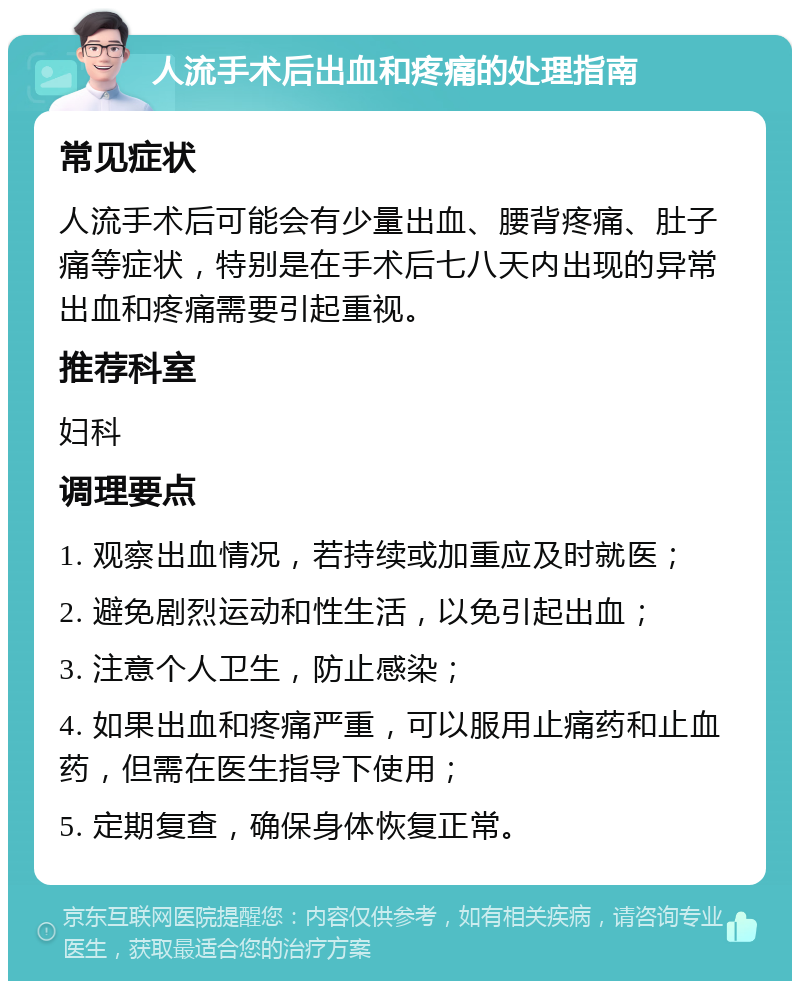 人流手术后出血和疼痛的处理指南 常见症状 人流手术后可能会有少量出血、腰背疼痛、肚子痛等症状，特别是在手术后七八天内出现的异常出血和疼痛需要引起重视。 推荐科室 妇科 调理要点 1. 观察出血情况，若持续或加重应及时就医； 2. 避免剧烈运动和性生活，以免引起出血； 3. 注意个人卫生，防止感染； 4. 如果出血和疼痛严重，可以服用止痛药和止血药，但需在医生指导下使用； 5. 定期复查，确保身体恢复正常。