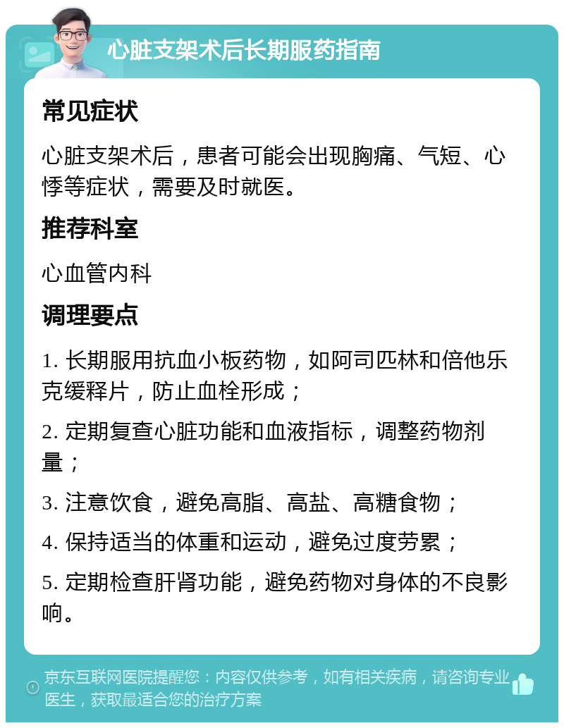 心脏支架术后长期服药指南 常见症状 心脏支架术后，患者可能会出现胸痛、气短、心悸等症状，需要及时就医。 推荐科室 心血管内科 调理要点 1. 长期服用抗血小板药物，如阿司匹林和倍他乐克缓释片，防止血栓形成； 2. 定期复查心脏功能和血液指标，调整药物剂量； 3. 注意饮食，避免高脂、高盐、高糖食物； 4. 保持适当的体重和运动，避免过度劳累； 5. 定期检查肝肾功能，避免药物对身体的不良影响。