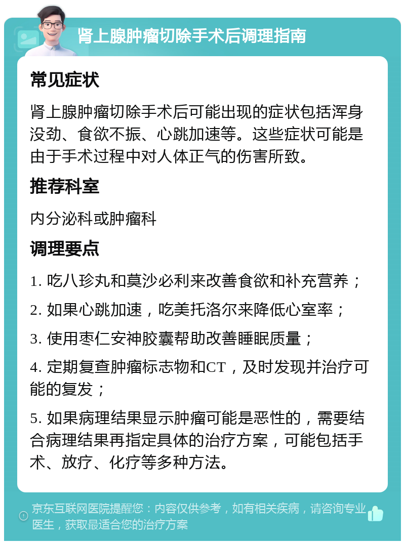 肾上腺肿瘤切除手术后调理指南 常见症状 肾上腺肿瘤切除手术后可能出现的症状包括浑身没劲、食欲不振、心跳加速等。这些症状可能是由于手术过程中对人体正气的伤害所致。 推荐科室 内分泌科或肿瘤科 调理要点 1. 吃八珍丸和莫沙必利来改善食欲和补充营养； 2. 如果心跳加速，吃美托洛尔来降低心室率； 3. 使用枣仁安神胶囊帮助改善睡眠质量； 4. 定期复查肿瘤标志物和CT，及时发现并治疗可能的复发； 5. 如果病理结果显示肿瘤可能是恶性的，需要结合病理结果再指定具体的治疗方案，可能包括手术、放疗、化疗等多种方法。