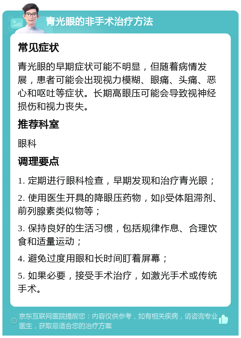 青光眼的非手术治疗方法 常见症状 青光眼的早期症状可能不明显，但随着病情发展，患者可能会出现视力模糊、眼痛、头痛、恶心和呕吐等症状。长期高眼压可能会导致视神经损伤和视力丧失。 推荐科室 眼科 调理要点 1. 定期进行眼科检查，早期发现和治疗青光眼； 2. 使用医生开具的降眼压药物，如β受体阻滞剂、前列腺素类似物等； 3. 保持良好的生活习惯，包括规律作息、合理饮食和适量运动； 4. 避免过度用眼和长时间盯着屏幕； 5. 如果必要，接受手术治疗，如激光手术或传统手术。