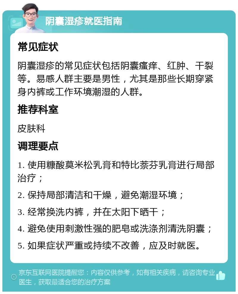 阴囊湿疹就医指南 常见症状 阴囊湿疹的常见症状包括阴囊瘙痒、红肿、干裂等。易感人群主要是男性，尤其是那些长期穿紧身内裤或工作环境潮湿的人群。 推荐科室 皮肤科 调理要点 1. 使用糠酸莫米松乳膏和特比萘芬乳膏进行局部治疗； 2. 保持局部清洁和干燥，避免潮湿环境； 3. 经常换洗内裤，并在太阳下晒干； 4. 避免使用刺激性强的肥皂或洗涤剂清洗阴囊； 5. 如果症状严重或持续不改善，应及时就医。