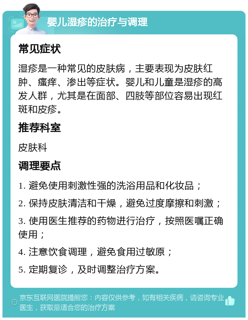 婴儿湿疹的治疗与调理 常见症状 湿疹是一种常见的皮肤病，主要表现为皮肤红肿、瘙痒、渗出等症状。婴儿和儿童是湿疹的高发人群，尤其是在面部、四肢等部位容易出现红斑和皮疹。 推荐科室 皮肤科 调理要点 1. 避免使用刺激性强的洗浴用品和化妆品； 2. 保持皮肤清洁和干燥，避免过度摩擦和刺激； 3. 使用医生推荐的药物进行治疗，按照医嘱正确使用； 4. 注意饮食调理，避免食用过敏原； 5. 定期复诊，及时调整治疗方案。