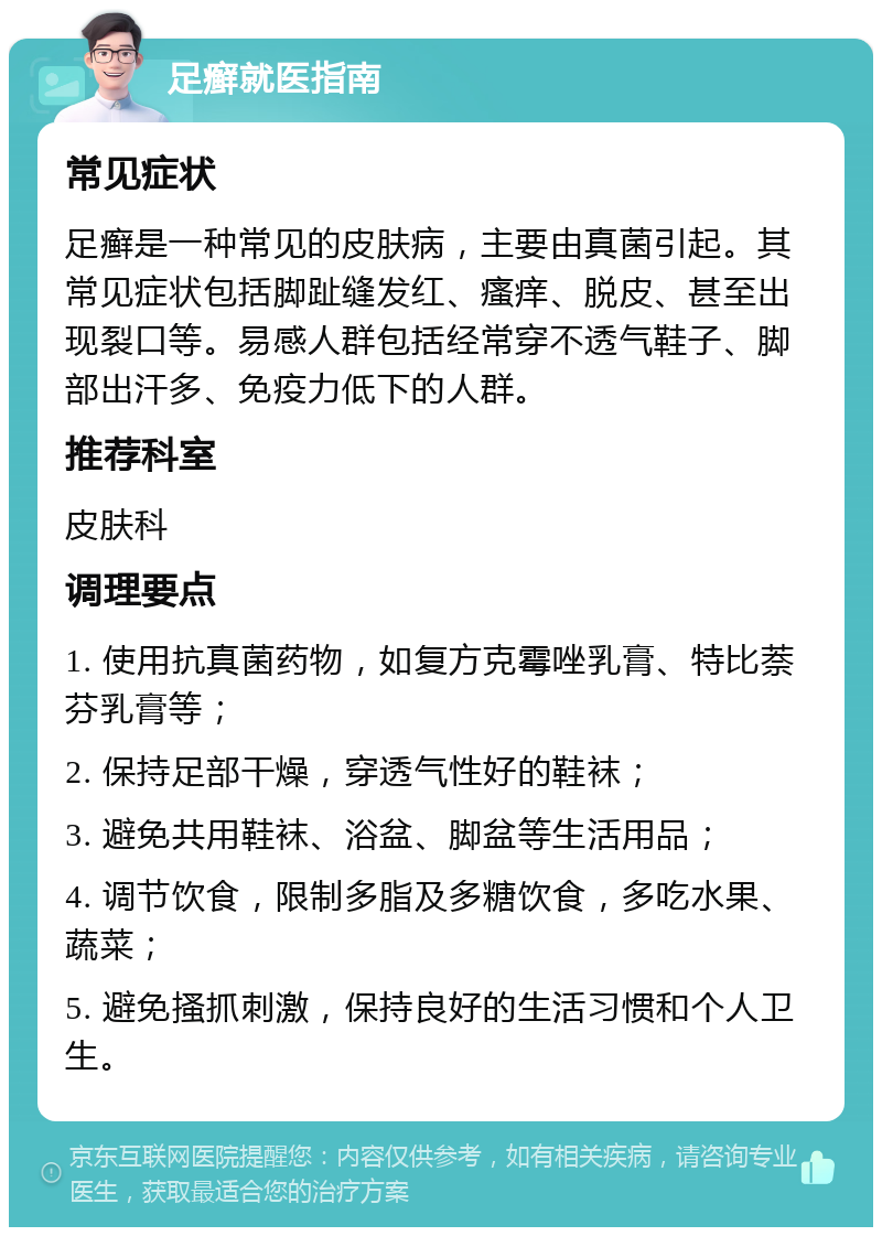 足癣就医指南 常见症状 足癣是一种常见的皮肤病，主要由真菌引起。其常见症状包括脚趾缝发红、瘙痒、脱皮、甚至出现裂口等。易感人群包括经常穿不透气鞋子、脚部出汗多、免疫力低下的人群。 推荐科室 皮肤科 调理要点 1. 使用抗真菌药物，如复方克霉唑乳膏、特比萘芬乳膏等； 2. 保持足部干燥，穿透气性好的鞋袜； 3. 避免共用鞋袜、浴盆、脚盆等生活用品； 4. 调节饮食，限制多脂及多糖饮食，多吃水果、蔬菜； 5. 避免搔抓刺激，保持良好的生活习惯和个人卫生。