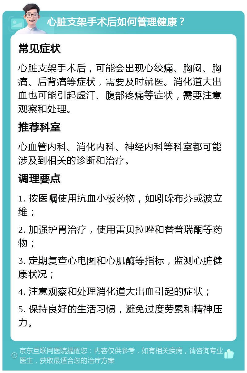 心脏支架手术后如何管理健康？ 常见症状 心脏支架手术后，可能会出现心绞痛、胸闷、胸痛、后背痛等症状，需要及时就医。消化道大出血也可能引起虚汗、腹部疼痛等症状，需要注意观察和处理。 推荐科室 心血管内科、消化内科、神经内科等科室都可能涉及到相关的诊断和治疗。 调理要点 1. 按医嘱使用抗血小板药物，如吲哚布芬或波立维； 2. 加强护胃治疗，使用雷贝拉唑和替普瑞酮等药物； 3. 定期复查心电图和心肌酶等指标，监测心脏健康状况； 4. 注意观察和处理消化道大出血引起的症状； 5. 保持良好的生活习惯，避免过度劳累和精神压力。