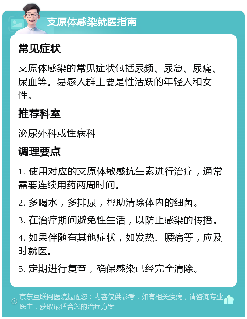 支原体感染就医指南 常见症状 支原体感染的常见症状包括尿频、尿急、尿痛、尿血等。易感人群主要是性活跃的年轻人和女性。 推荐科室 泌尿外科或性病科 调理要点 1. 使用对应的支原体敏感抗生素进行治疗，通常需要连续用药两周时间。 2. 多喝水，多排尿，帮助清除体内的细菌。 3. 在治疗期间避免性生活，以防止感染的传播。 4. 如果伴随有其他症状，如发热、腰痛等，应及时就医。 5. 定期进行复查，确保感染已经完全清除。