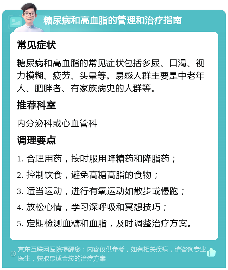 糖尿病和高血脂的管理和治疗指南 常见症状 糖尿病和高血脂的常见症状包括多尿、口渴、视力模糊、疲劳、头晕等。易感人群主要是中老年人、肥胖者、有家族病史的人群等。 推荐科室 内分泌科或心血管科 调理要点 1. 合理用药，按时服用降糖药和降脂药； 2. 控制饮食，避免高糖高脂的食物； 3. 适当运动，进行有氧运动如散步或慢跑； 4. 放松心情，学习深呼吸和冥想技巧； 5. 定期检测血糖和血脂，及时调整治疗方案。