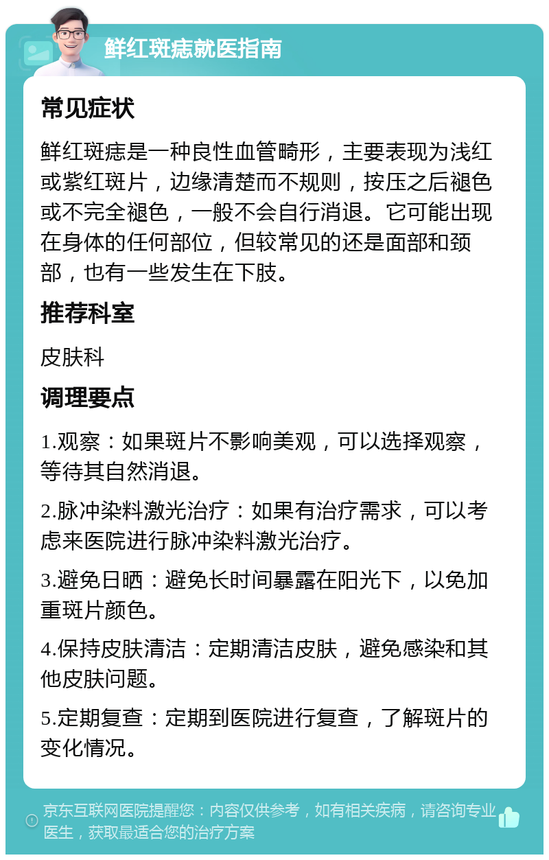 鲜红斑痣就医指南 常见症状 鲜红斑痣是一种良性血管畸形，主要表现为浅红或紫红斑片，边缘清楚而不规则，按压之后褪色或不完全褪色，一般不会自行消退。它可能出现在身体的任何部位，但较常见的还是面部和颈部，也有一些发生在下肢。 推荐科室 皮肤科 调理要点 1.观察：如果斑片不影响美观，可以选择观察，等待其自然消退。 2.脉冲染料激光治疗：如果有治疗需求，可以考虑来医院进行脉冲染料激光治疗。 3.避免日晒：避免长时间暴露在阳光下，以免加重斑片颜色。 4.保持皮肤清洁：定期清洁皮肤，避免感染和其他皮肤问题。 5.定期复查：定期到医院进行复查，了解斑片的变化情况。