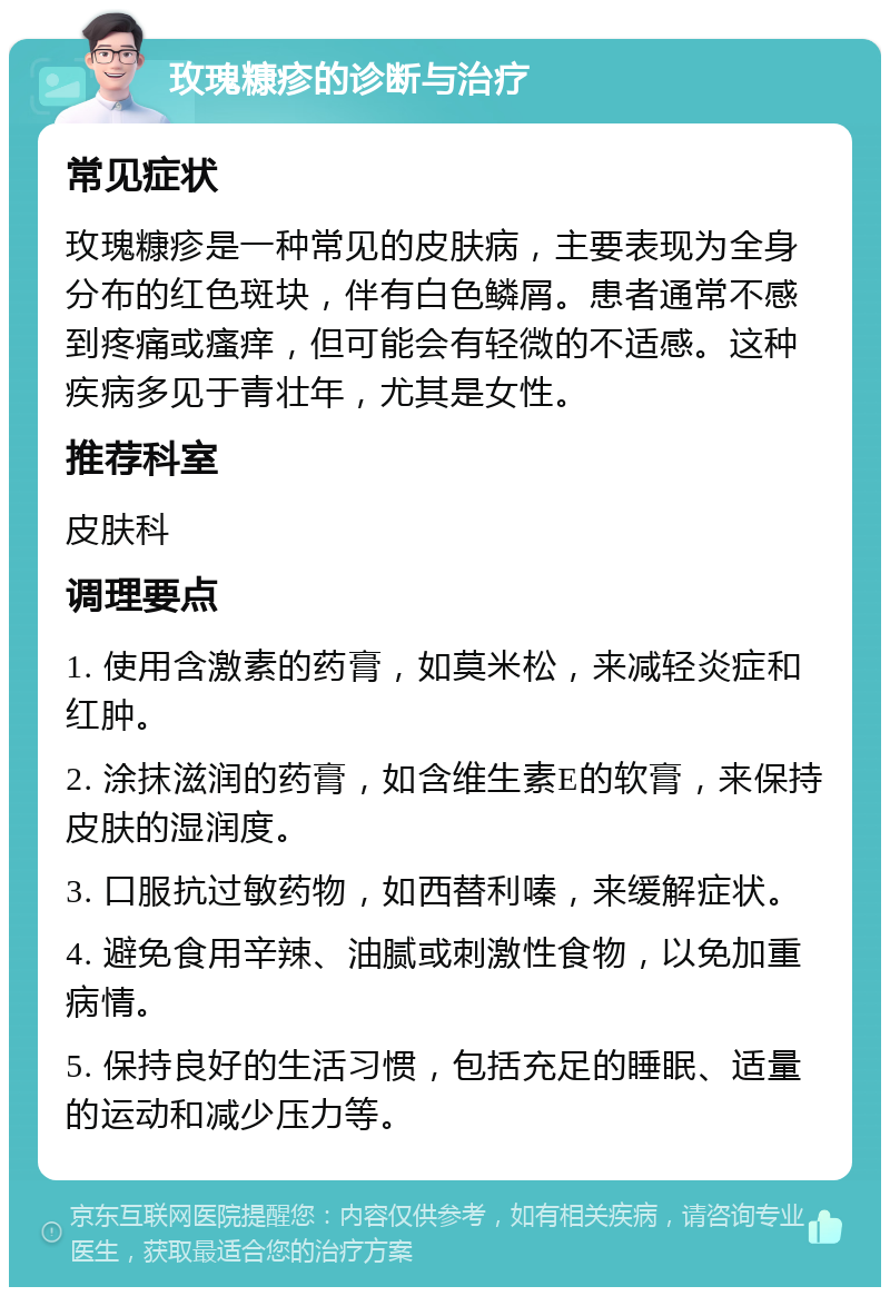 玫瑰糠疹的诊断与治疗 常见症状 玫瑰糠疹是一种常见的皮肤病，主要表现为全身分布的红色斑块，伴有白色鳞屑。患者通常不感到疼痛或瘙痒，但可能会有轻微的不适感。这种疾病多见于青壮年，尤其是女性。 推荐科室 皮肤科 调理要点 1. 使用含激素的药膏，如莫米松，来减轻炎症和红肿。 2. 涂抹滋润的药膏，如含维生素E的软膏，来保持皮肤的湿润度。 3. 口服抗过敏药物，如西替利嗪，来缓解症状。 4. 避免食用辛辣、油腻或刺激性食物，以免加重病情。 5. 保持良好的生活习惯，包括充足的睡眠、适量的运动和减少压力等。