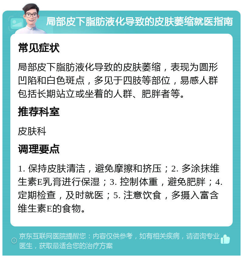 局部皮下脂肪液化导致的皮肤萎缩就医指南 常见症状 局部皮下脂肪液化导致的皮肤萎缩，表现为圆形凹陷和白色斑点，多见于四肢等部位，易感人群包括长期站立或坐着的人群、肥胖者等。 推荐科室 皮肤科 调理要点 1. 保持皮肤清洁，避免摩擦和挤压；2. 多涂抹维生素E乳膏进行保湿；3. 控制体重，避免肥胖；4. 定期检查，及时就医；5. 注意饮食，多摄入富含维生素E的食物。