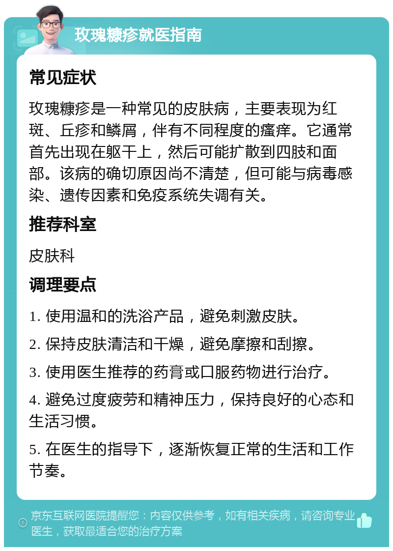 玫瑰糠疹就医指南 常见症状 玫瑰糠疹是一种常见的皮肤病，主要表现为红斑、丘疹和鳞屑，伴有不同程度的瘙痒。它通常首先出现在躯干上，然后可能扩散到四肢和面部。该病的确切原因尚不清楚，但可能与病毒感染、遗传因素和免疫系统失调有关。 推荐科室 皮肤科 调理要点 1. 使用温和的洗浴产品，避免刺激皮肤。 2. 保持皮肤清洁和干燥，避免摩擦和刮擦。 3. 使用医生推荐的药膏或口服药物进行治疗。 4. 避免过度疲劳和精神压力，保持良好的心态和生活习惯。 5. 在医生的指导下，逐渐恢复正常的生活和工作节奏。