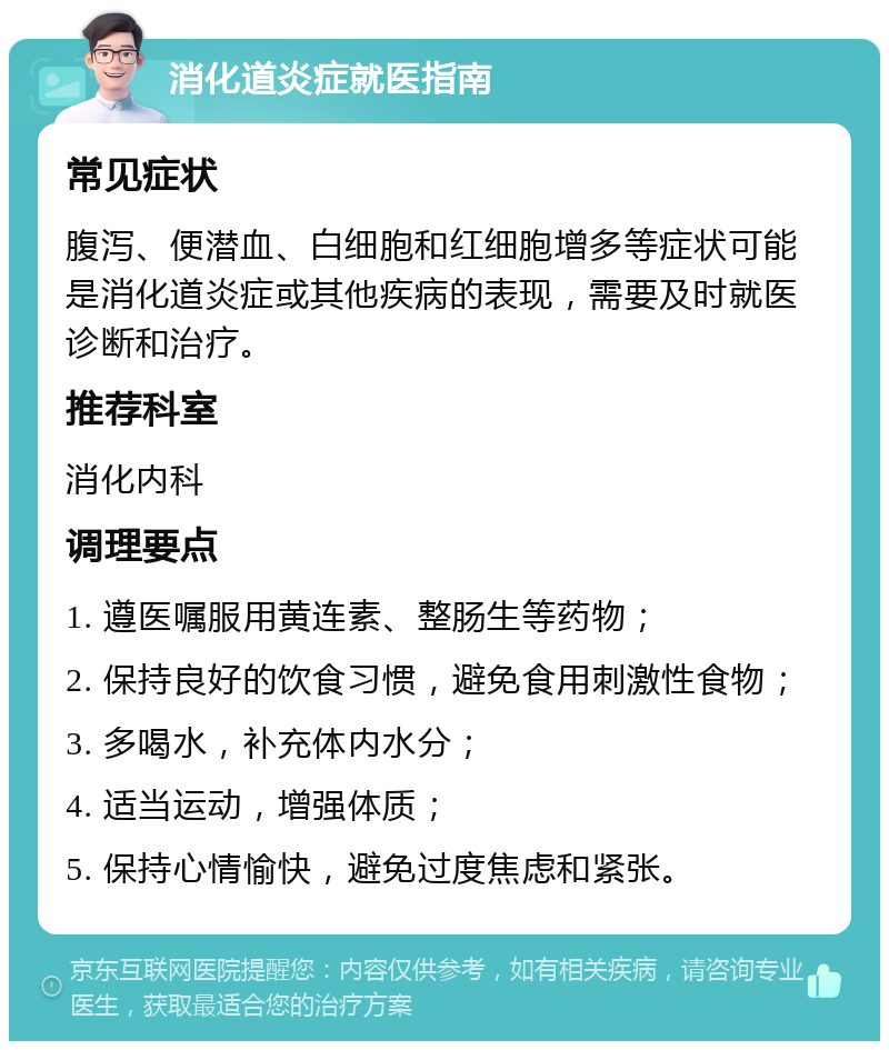 消化道炎症就医指南 常见症状 腹泻、便潜血、白细胞和红细胞增多等症状可能是消化道炎症或其他疾病的表现，需要及时就医诊断和治疗。 推荐科室 消化内科 调理要点 1. 遵医嘱服用黄连素、整肠生等药物； 2. 保持良好的饮食习惯，避免食用刺激性食物； 3. 多喝水，补充体内水分； 4. 适当运动，增强体质； 5. 保持心情愉快，避免过度焦虑和紧张。