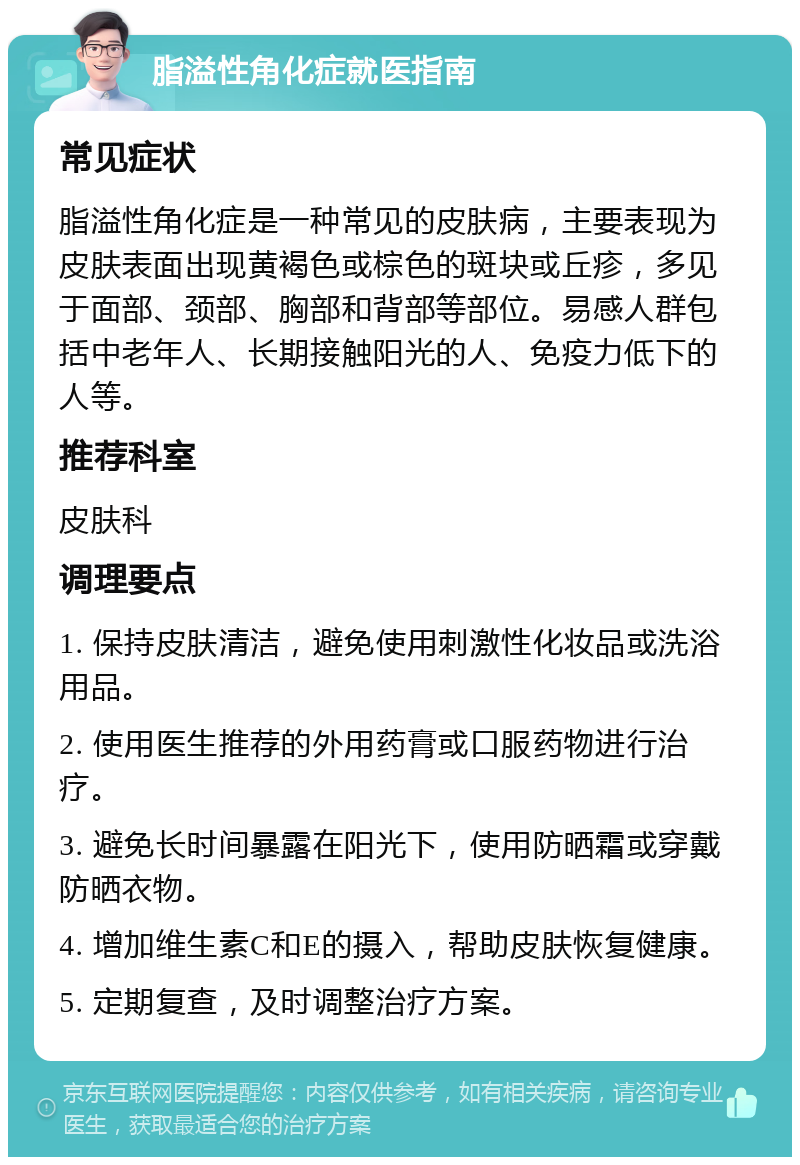 脂溢性角化症就医指南 常见症状 脂溢性角化症是一种常见的皮肤病，主要表现为皮肤表面出现黄褐色或棕色的斑块或丘疹，多见于面部、颈部、胸部和背部等部位。易感人群包括中老年人、长期接触阳光的人、免疫力低下的人等。 推荐科室 皮肤科 调理要点 1. 保持皮肤清洁，避免使用刺激性化妆品或洗浴用品。 2. 使用医生推荐的外用药膏或口服药物进行治疗。 3. 避免长时间暴露在阳光下，使用防晒霜或穿戴防晒衣物。 4. 增加维生素C和E的摄入，帮助皮肤恢复健康。 5. 定期复查，及时调整治疗方案。