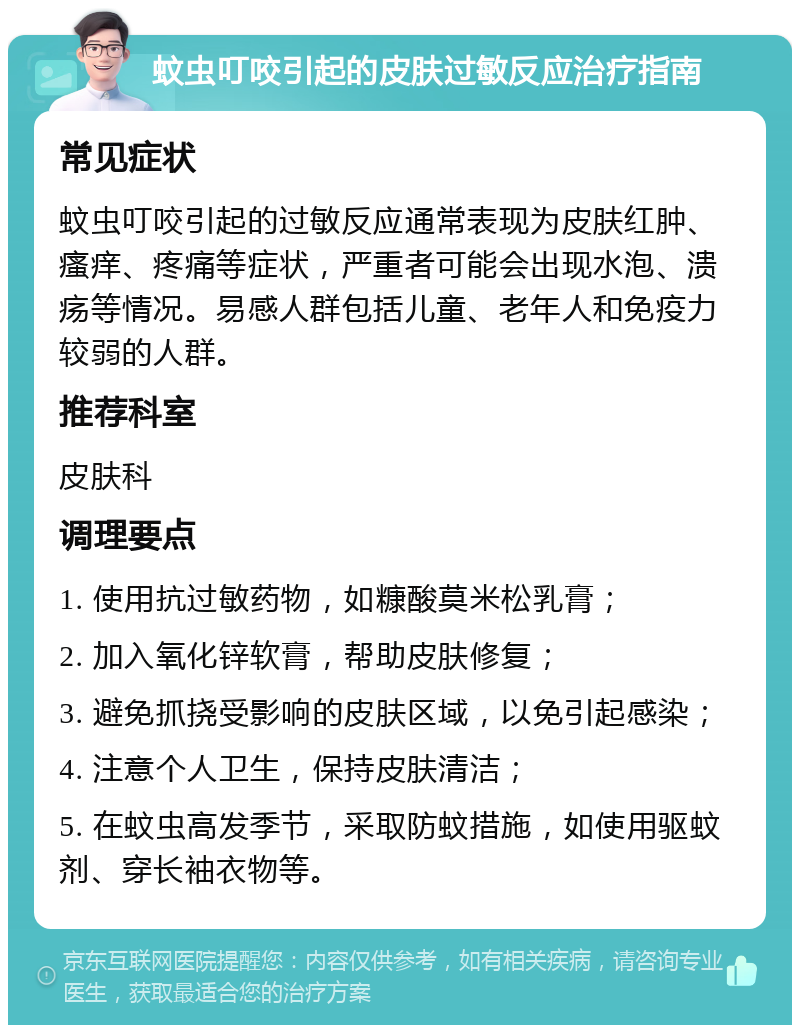 蚊虫叮咬引起的皮肤过敏反应治疗指南 常见症状 蚊虫叮咬引起的过敏反应通常表现为皮肤红肿、瘙痒、疼痛等症状，严重者可能会出现水泡、溃疡等情况。易感人群包括儿童、老年人和免疫力较弱的人群。 推荐科室 皮肤科 调理要点 1. 使用抗过敏药物，如糠酸莫米松乳膏； 2. 加入氧化锌软膏，帮助皮肤修复； 3. 避免抓挠受影响的皮肤区域，以免引起感染； 4. 注意个人卫生，保持皮肤清洁； 5. 在蚊虫高发季节，采取防蚊措施，如使用驱蚊剂、穿长袖衣物等。