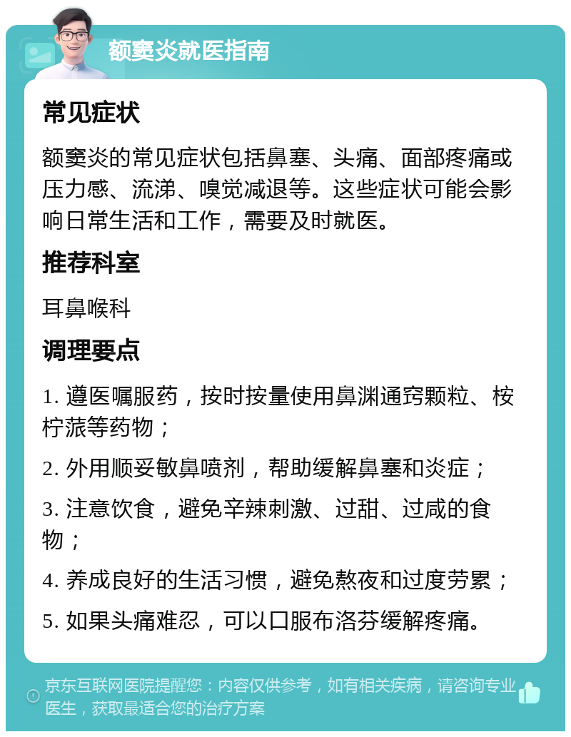 额窦炎就医指南 常见症状 额窦炎的常见症状包括鼻塞、头痛、面部疼痛或压力感、流涕、嗅觉减退等。这些症状可能会影响日常生活和工作，需要及时就医。 推荐科室 耳鼻喉科 调理要点 1. 遵医嘱服药，按时按量使用鼻渊通窍颗粒、桉柠蒎等药物； 2. 外用顺妥敏鼻喷剂，帮助缓解鼻塞和炎症； 3. 注意饮食，避免辛辣刺激、过甜、过咸的食物； 4. 养成良好的生活习惯，避免熬夜和过度劳累； 5. 如果头痛难忍，可以口服布洛芬缓解疼痛。