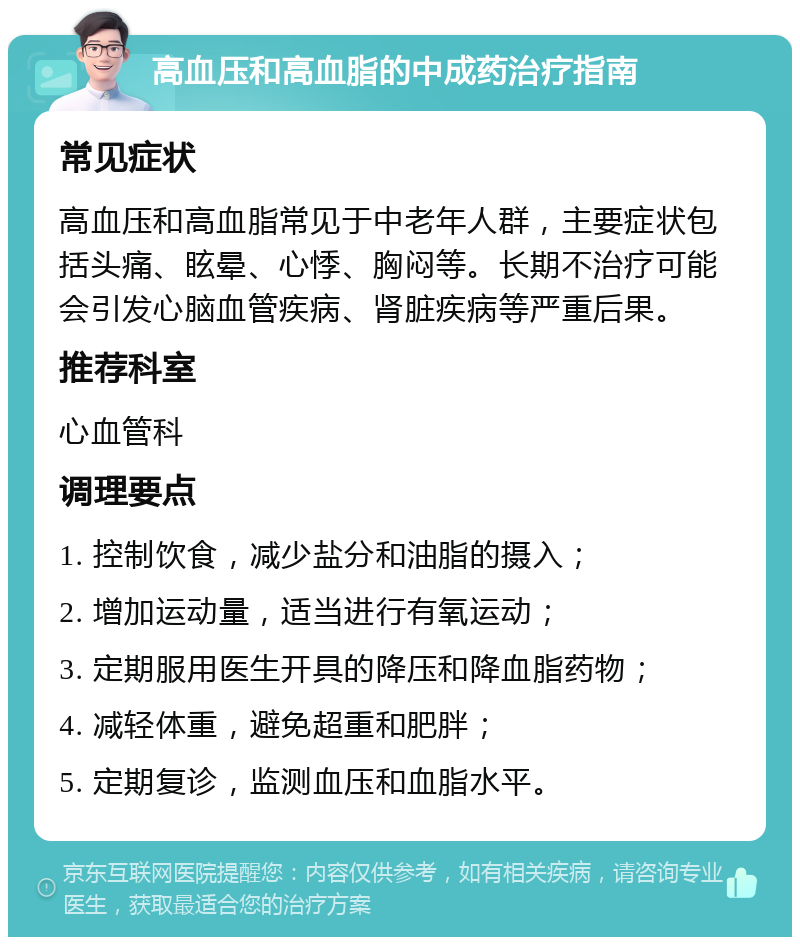 高血压和高血脂的中成药治疗指南 常见症状 高血压和高血脂常见于中老年人群，主要症状包括头痛、眩晕、心悸、胸闷等。长期不治疗可能会引发心脑血管疾病、肾脏疾病等严重后果。 推荐科室 心血管科 调理要点 1. 控制饮食，减少盐分和油脂的摄入； 2. 增加运动量，适当进行有氧运动； 3. 定期服用医生开具的降压和降血脂药物； 4. 减轻体重，避免超重和肥胖； 5. 定期复诊，监测血压和血脂水平。