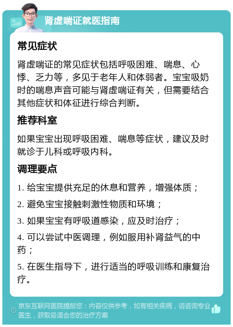 肾虚喘证就医指南 常见症状 肾虚喘证的常见症状包括呼吸困难、喘息、心悸、乏力等，多见于老年人和体弱者。宝宝吸奶时的喘息声音可能与肾虚喘证有关，但需要结合其他症状和体征进行综合判断。 推荐科室 如果宝宝出现呼吸困难、喘息等症状，建议及时就诊于儿科或呼吸内科。 调理要点 1. 给宝宝提供充足的休息和营养，增强体质； 2. 避免宝宝接触刺激性物质和环境； 3. 如果宝宝有呼吸道感染，应及时治疗； 4. 可以尝试中医调理，例如服用补肾益气的中药； 5. 在医生指导下，进行适当的呼吸训练和康复治疗。