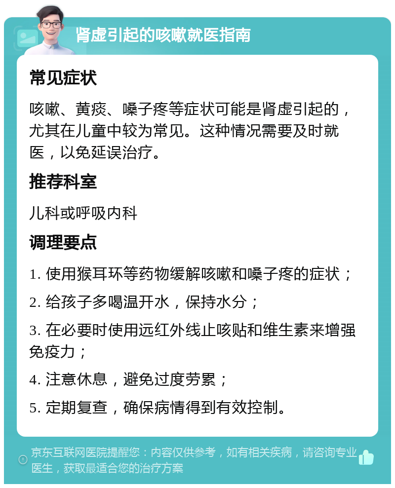 肾虚引起的咳嗽就医指南 常见症状 咳嗽、黄痰、嗓子疼等症状可能是肾虚引起的，尤其在儿童中较为常见。这种情况需要及时就医，以免延误治疗。 推荐科室 儿科或呼吸内科 调理要点 1. 使用猴耳环等药物缓解咳嗽和嗓子疼的症状； 2. 给孩子多喝温开水，保持水分； 3. 在必要时使用远红外线止咳贴和维生素来增强免疫力； 4. 注意休息，避免过度劳累； 5. 定期复查，确保病情得到有效控制。