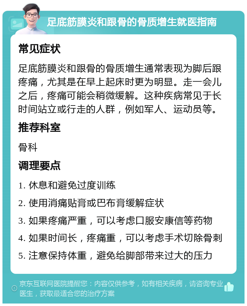 足底筋膜炎和跟骨的骨质增生就医指南 常见症状 足底筋膜炎和跟骨的骨质增生通常表现为脚后跟疼痛，尤其是在早上起床时更为明显。走一会儿之后，疼痛可能会稍微缓解。这种疾病常见于长时间站立或行走的人群，例如军人、运动员等。 推荐科室 骨科 调理要点 1. 休息和避免过度训练 2. 使用消痛贴膏或巴布膏缓解症状 3. 如果疼痛严重，可以考虑口服安康信等药物 4. 如果时间长，疼痛重，可以考虑手术切除骨刺 5. 注意保持体重，避免给脚部带来过大的压力