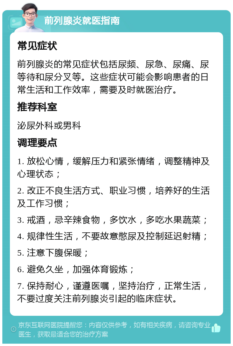 前列腺炎就医指南 常见症状 前列腺炎的常见症状包括尿频、尿急、尿痛、尿等待和尿分叉等。这些症状可能会影响患者的日常生活和工作效率，需要及时就医治疗。 推荐科室 泌尿外科或男科 调理要点 1. 放松心情，缓解压力和紧张情绪，调整精神及心理状态； 2. 改正不良生活方式、职业习惯，培养好的生活及工作习惯； 3. 戒酒，忌辛辣食物，多饮水，多吃水果蔬菜； 4. 规律性生活，不要故意憋尿及控制延迟射精； 5. 注意下腹保暖； 6. 避免久坐，加强体育锻炼； 7. 保持耐心，谨遵医嘱，坚持治疗，正常生活，不要过度关注前列腺炎引起的临床症状。