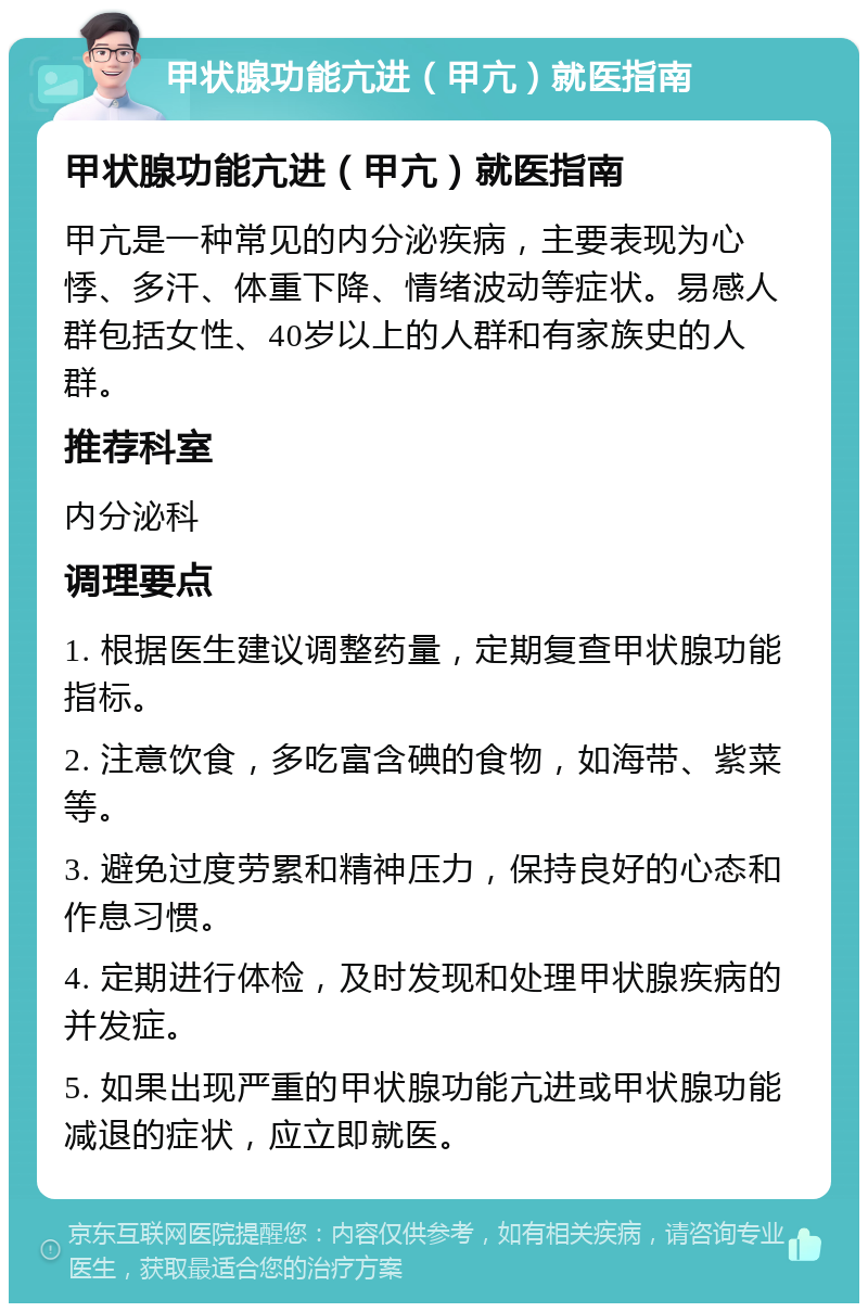 甲状腺功能亢进（甲亢）就医指南 甲状腺功能亢进（甲亢）就医指南 甲亢是一种常见的内分泌疾病，主要表现为心悸、多汗、体重下降、情绪波动等症状。易感人群包括女性、40岁以上的人群和有家族史的人群。 推荐科室 内分泌科 调理要点 1. 根据医生建议调整药量，定期复查甲状腺功能指标。 2. 注意饮食，多吃富含碘的食物，如海带、紫菜等。 3. 避免过度劳累和精神压力，保持良好的心态和作息习惯。 4. 定期进行体检，及时发现和处理甲状腺疾病的并发症。 5. 如果出现严重的甲状腺功能亢进或甲状腺功能减退的症状，应立即就医。