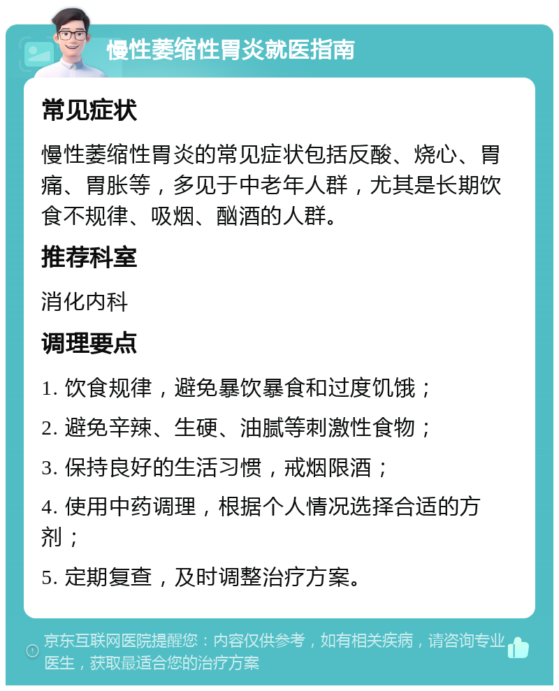 慢性萎缩性胃炎就医指南 常见症状 慢性萎缩性胃炎的常见症状包括反酸、烧心、胃痛、胃胀等，多见于中老年人群，尤其是长期饮食不规律、吸烟、酗酒的人群。 推荐科室 消化内科 调理要点 1. 饮食规律，避免暴饮暴食和过度饥饿； 2. 避免辛辣、生硬、油腻等刺激性食物； 3. 保持良好的生活习惯，戒烟限酒； 4. 使用中药调理，根据个人情况选择合适的方剂； 5. 定期复查，及时调整治疗方案。