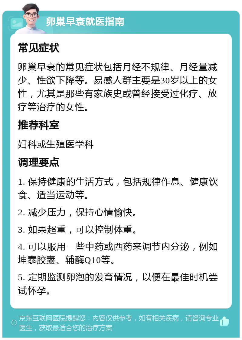 卵巢早衰就医指南 常见症状 卵巢早衰的常见症状包括月经不规律、月经量减少、性欲下降等。易感人群主要是30岁以上的女性，尤其是那些有家族史或曾经接受过化疗、放疗等治疗的女性。 推荐科室 妇科或生殖医学科 调理要点 1. 保持健康的生活方式，包括规律作息、健康饮食、适当运动等。 2. 减少压力，保持心情愉快。 3. 如果超重，可以控制体重。 4. 可以服用一些中药或西药来调节内分泌，例如坤泰胶囊、辅酶Q10等。 5. 定期监测卵泡的发育情况，以便在最佳时机尝试怀孕。