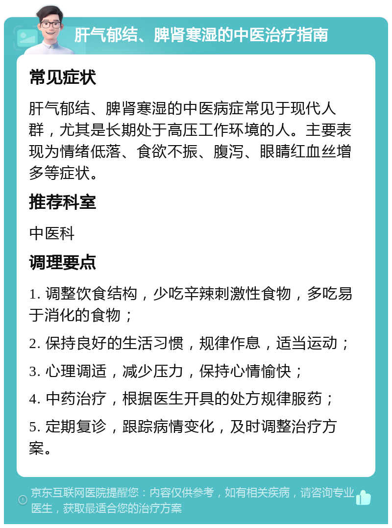 肝气郁结、脾肾寒湿的中医治疗指南 常见症状 肝气郁结、脾肾寒湿的中医病症常见于现代人群，尤其是长期处于高压工作环境的人。主要表现为情绪低落、食欲不振、腹泻、眼睛红血丝增多等症状。 推荐科室 中医科 调理要点 1. 调整饮食结构，少吃辛辣刺激性食物，多吃易于消化的食物； 2. 保持良好的生活习惯，规律作息，适当运动； 3. 心理调适，减少压力，保持心情愉快； 4. 中药治疗，根据医生开具的处方规律服药； 5. 定期复诊，跟踪病情变化，及时调整治疗方案。