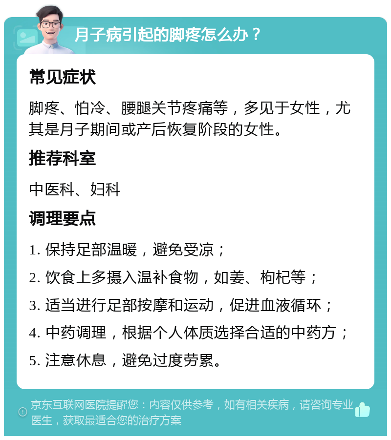 月子病引起的脚疼怎么办？ 常见症状 脚疼、怕冷、腰腿关节疼痛等，多见于女性，尤其是月子期间或产后恢复阶段的女性。 推荐科室 中医科、妇科 调理要点 1. 保持足部温暖，避免受凉； 2. 饮食上多摄入温补食物，如姜、枸杞等； 3. 适当进行足部按摩和运动，促进血液循环； 4. 中药调理，根据个人体质选择合适的中药方； 5. 注意休息，避免过度劳累。