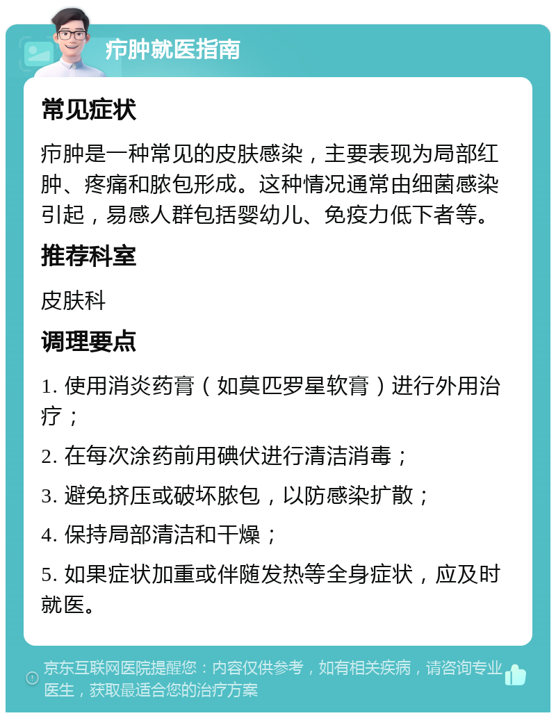 疖肿就医指南 常见症状 疖肿是一种常见的皮肤感染，主要表现为局部红肿、疼痛和脓包形成。这种情况通常由细菌感染引起，易感人群包括婴幼儿、免疫力低下者等。 推荐科室 皮肤科 调理要点 1. 使用消炎药膏（如莫匹罗星软膏）进行外用治疗； 2. 在每次涂药前用碘伏进行清洁消毒； 3. 避免挤压或破坏脓包，以防感染扩散； 4. 保持局部清洁和干燥； 5. 如果症状加重或伴随发热等全身症状，应及时就医。