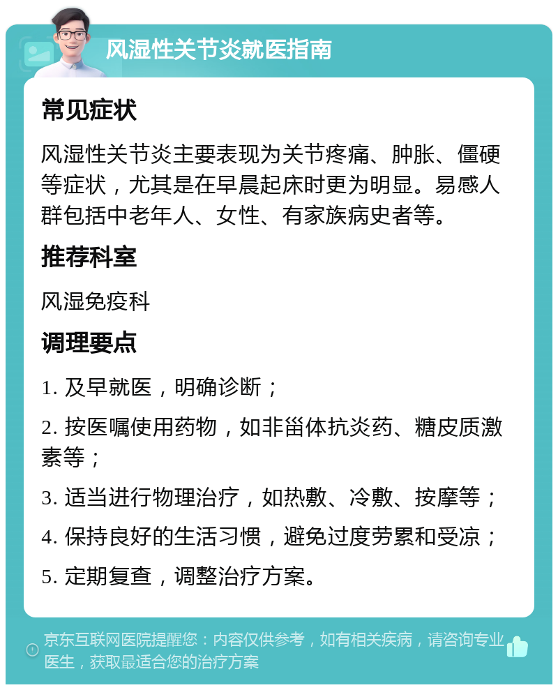 风湿性关节炎就医指南 常见症状 风湿性关节炎主要表现为关节疼痛、肿胀、僵硬等症状，尤其是在早晨起床时更为明显。易感人群包括中老年人、女性、有家族病史者等。 推荐科室 风湿免疫科 调理要点 1. 及早就医，明确诊断； 2. 按医嘱使用药物，如非甾体抗炎药、糖皮质激素等； 3. 适当进行物理治疗，如热敷、冷敷、按摩等； 4. 保持良好的生活习惯，避免过度劳累和受凉； 5. 定期复查，调整治疗方案。