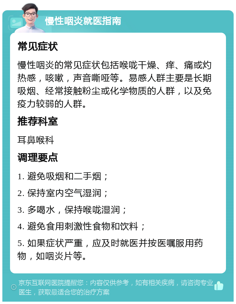 慢性咽炎就医指南 常见症状 慢性咽炎的常见症状包括喉咙干燥、痒、痛或灼热感，咳嗽，声音嘶哑等。易感人群主要是长期吸烟、经常接触粉尘或化学物质的人群，以及免疫力较弱的人群。 推荐科室 耳鼻喉科 调理要点 1. 避免吸烟和二手烟； 2. 保持室内空气湿润； 3. 多喝水，保持喉咙湿润； 4. 避免食用刺激性食物和饮料； 5. 如果症状严重，应及时就医并按医嘱服用药物，如咽炎片等。