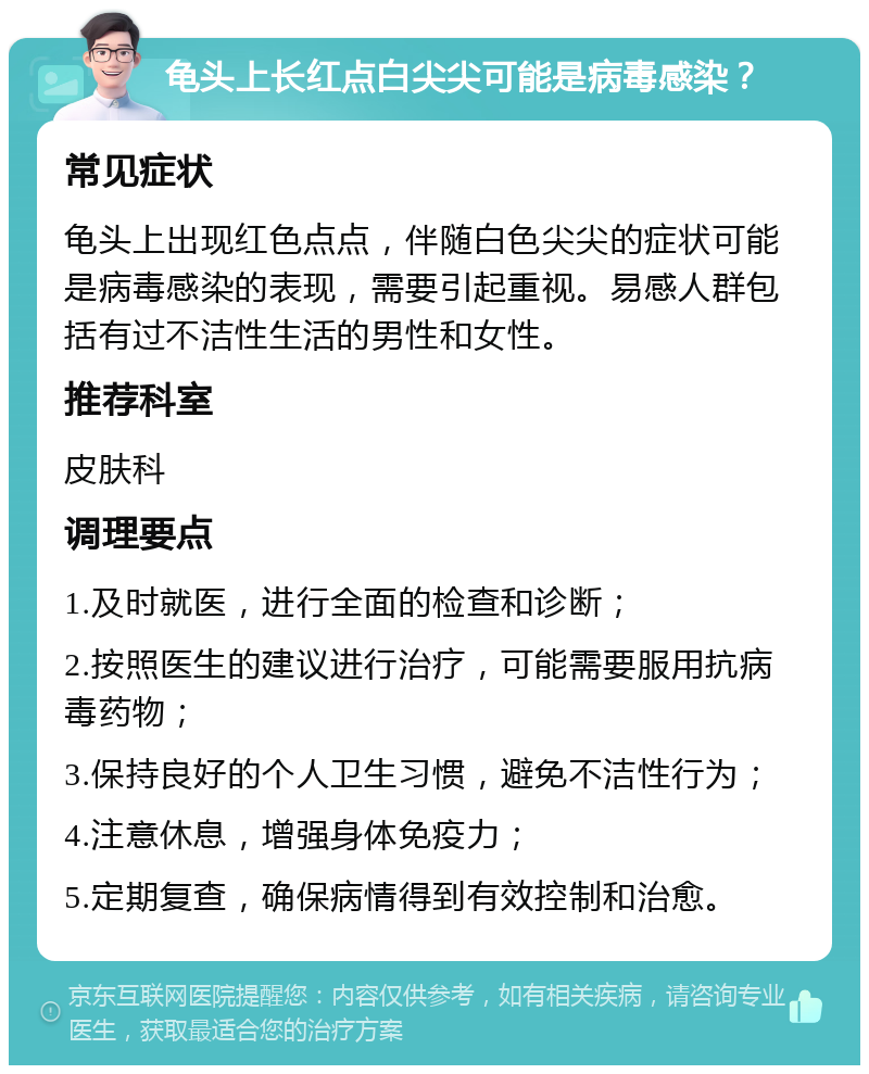 龟头上长红点白尖尖可能是病毒感染？ 常见症状 龟头上出现红色点点，伴随白色尖尖的症状可能是病毒感染的表现，需要引起重视。易感人群包括有过不洁性生活的男性和女性。 推荐科室 皮肤科 调理要点 1.及时就医，进行全面的检查和诊断； 2.按照医生的建议进行治疗，可能需要服用抗病毒药物； 3.保持良好的个人卫生习惯，避免不洁性行为； 4.注意休息，增强身体免疫力； 5.定期复查，确保病情得到有效控制和治愈。