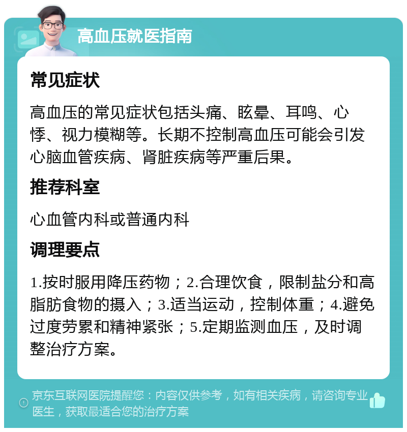 高血压就医指南 常见症状 高血压的常见症状包括头痛、眩晕、耳鸣、心悸、视力模糊等。长期不控制高血压可能会引发心脑血管疾病、肾脏疾病等严重后果。 推荐科室 心血管内科或普通内科 调理要点 1.按时服用降压药物；2.合理饮食，限制盐分和高脂肪食物的摄入；3.适当运动，控制体重；4.避免过度劳累和精神紧张；5.定期监测血压，及时调整治疗方案。