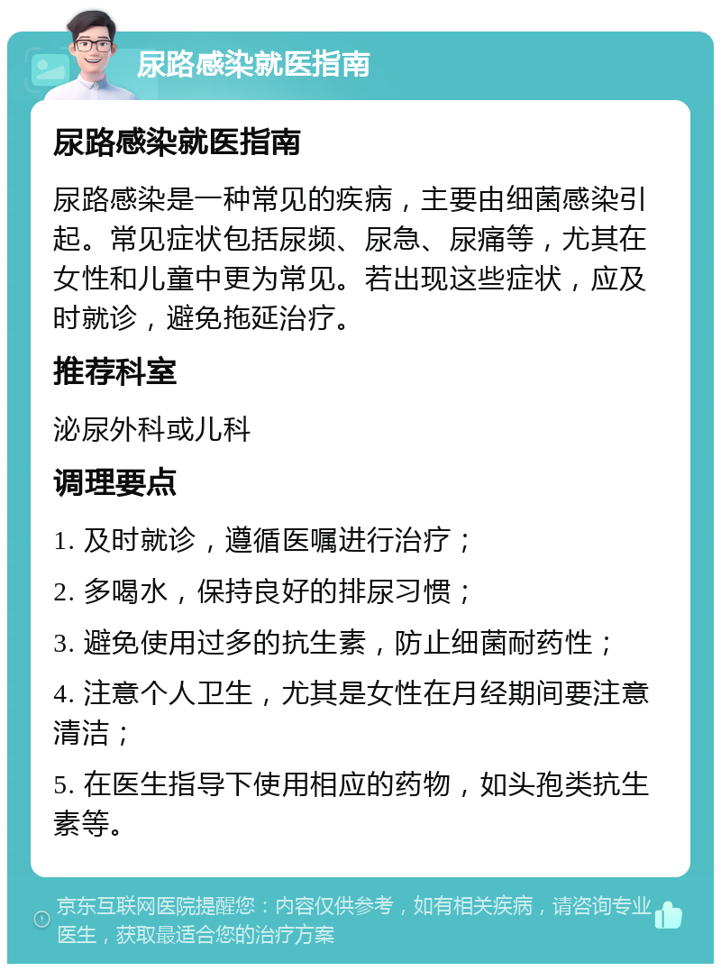 尿路感染就医指南 尿路感染就医指南 尿路感染是一种常见的疾病，主要由细菌感染引起。常见症状包括尿频、尿急、尿痛等，尤其在女性和儿童中更为常见。若出现这些症状，应及时就诊，避免拖延治疗。 推荐科室 泌尿外科或儿科 调理要点 1. 及时就诊，遵循医嘱进行治疗； 2. 多喝水，保持良好的排尿习惯； 3. 避免使用过多的抗生素，防止细菌耐药性； 4. 注意个人卫生，尤其是女性在月经期间要注意清洁； 5. 在医生指导下使用相应的药物，如头孢类抗生素等。