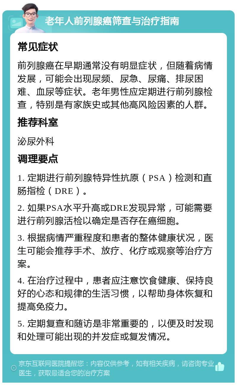 老年人前列腺癌筛查与治疗指南 常见症状 前列腺癌在早期通常没有明显症状，但随着病情发展，可能会出现尿频、尿急、尿痛、排尿困难、血尿等症状。老年男性应定期进行前列腺检查，特别是有家族史或其他高风险因素的人群。 推荐科室 泌尿外科 调理要点 1. 定期进行前列腺特异性抗原（PSA）检测和直肠指检（DRE）。 2. 如果PSA水平升高或DRE发现异常，可能需要进行前列腺活检以确定是否存在癌细胞。 3. 根据病情严重程度和患者的整体健康状况，医生可能会推荐手术、放疗、化疗或观察等治疗方案。 4. 在治疗过程中，患者应注意饮食健康、保持良好的心态和规律的生活习惯，以帮助身体恢复和提高免疫力。 5. 定期复查和随访是非常重要的，以便及时发现和处理可能出现的并发症或复发情况。