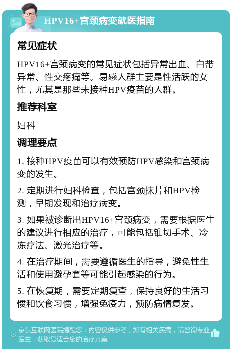 HPV16+宫颈病变就医指南 常见症状 HPV16+宫颈病变的常见症状包括异常出血、白带异常、性交疼痛等。易感人群主要是性活跃的女性，尤其是那些未接种HPV疫苗的人群。 推荐科室 妇科 调理要点 1. 接种HPV疫苗可以有效预防HPV感染和宫颈病变的发生。 2. 定期进行妇科检查，包括宫颈抹片和HPV检测，早期发现和治疗病变。 3. 如果被诊断出HPV16+宫颈病变，需要根据医生的建议进行相应的治疗，可能包括锥切手术、冷冻疗法、激光治疗等。 4. 在治疗期间，需要遵循医生的指导，避免性生活和使用避孕套等可能引起感染的行为。 5. 在恢复期，需要定期复查，保持良好的生活习惯和饮食习惯，增强免疫力，预防病情复发。