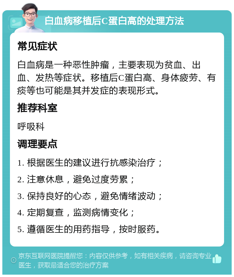 白血病移植后C蛋白高的处理方法 常见症状 白血病是一种恶性肿瘤，主要表现为贫血、出血、发热等症状。移植后C蛋白高、身体疲劳、有痰等也可能是其并发症的表现形式。 推荐科室 呼吸科 调理要点 1. 根据医生的建议进行抗感染治疗； 2. 注意休息，避免过度劳累； 3. 保持良好的心态，避免情绪波动； 4. 定期复查，监测病情变化； 5. 遵循医生的用药指导，按时服药。