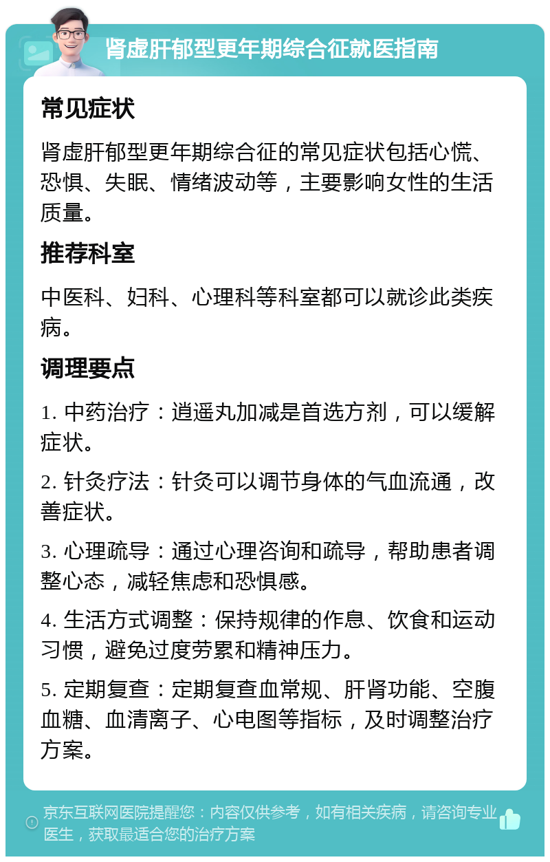 肾虚肝郁型更年期综合征就医指南 常见症状 肾虚肝郁型更年期综合征的常见症状包括心慌、恐惧、失眠、情绪波动等，主要影响女性的生活质量。 推荐科室 中医科、妇科、心理科等科室都可以就诊此类疾病。 调理要点 1. 中药治疗：逍遥丸加减是首选方剂，可以缓解症状。 2. 针灸疗法：针灸可以调节身体的气血流通，改善症状。 3. 心理疏导：通过心理咨询和疏导，帮助患者调整心态，减轻焦虑和恐惧感。 4. 生活方式调整：保持规律的作息、饮食和运动习惯，避免过度劳累和精神压力。 5. 定期复查：定期复查血常规、肝肾功能、空腹血糖、血清离子、心电图等指标，及时调整治疗方案。