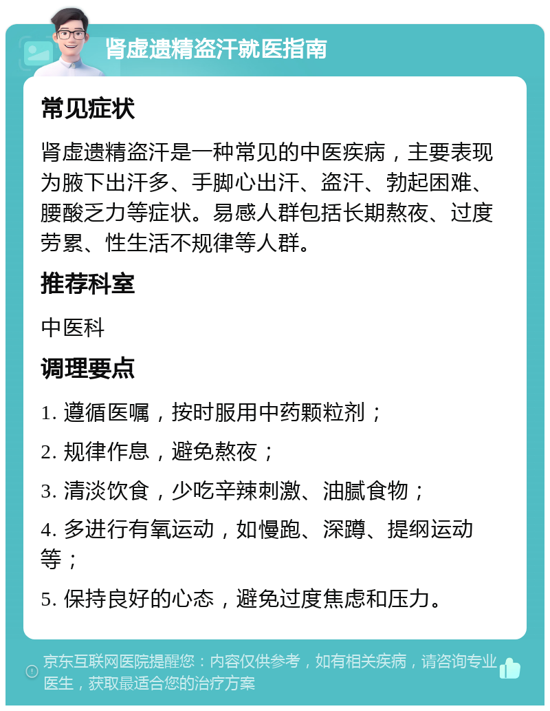 肾虚遗精盗汗就医指南 常见症状 肾虚遗精盗汗是一种常见的中医疾病，主要表现为腋下出汗多、手脚心出汗、盗汗、勃起困难、腰酸乏力等症状。易感人群包括长期熬夜、过度劳累、性生活不规律等人群。 推荐科室 中医科 调理要点 1. 遵循医嘱，按时服用中药颗粒剂； 2. 规律作息，避免熬夜； 3. 清淡饮食，少吃辛辣刺激、油腻食物； 4. 多进行有氧运动，如慢跑、深蹲、提纲运动等； 5. 保持良好的心态，避免过度焦虑和压力。