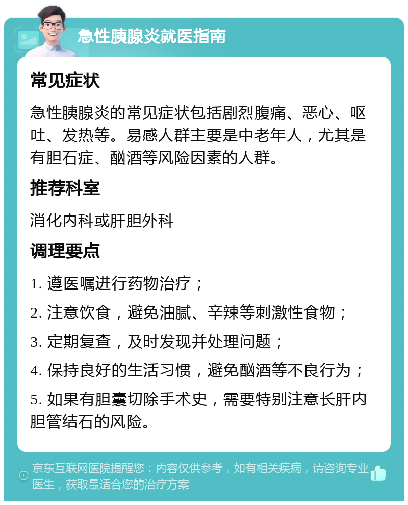 急性胰腺炎就医指南 常见症状 急性胰腺炎的常见症状包括剧烈腹痛、恶心、呕吐、发热等。易感人群主要是中老年人，尤其是有胆石症、酗酒等风险因素的人群。 推荐科室 消化内科或肝胆外科 调理要点 1. 遵医嘱进行药物治疗； 2. 注意饮食，避免油腻、辛辣等刺激性食物； 3. 定期复查，及时发现并处理问题； 4. 保持良好的生活习惯，避免酗酒等不良行为； 5. 如果有胆囊切除手术史，需要特别注意长肝内胆管结石的风险。