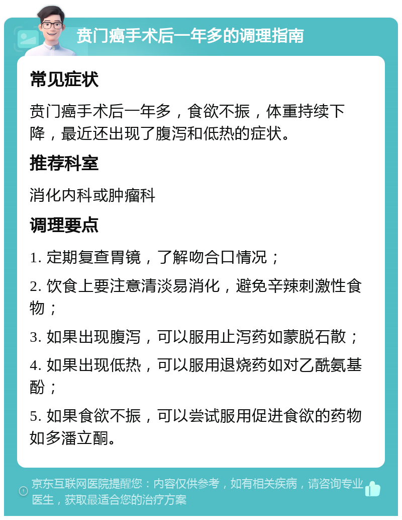 贲门癌手术后一年多的调理指南 常见症状 贲门癌手术后一年多，食欲不振，体重持续下降，最近还出现了腹泻和低热的症状。 推荐科室 消化内科或肿瘤科 调理要点 1. 定期复查胃镜，了解吻合口情况； 2. 饮食上要注意清淡易消化，避免辛辣刺激性食物； 3. 如果出现腹泻，可以服用止泻药如蒙脱石散； 4. 如果出现低热，可以服用退烧药如对乙酰氨基酚； 5. 如果食欲不振，可以尝试服用促进食欲的药物如多潘立酮。